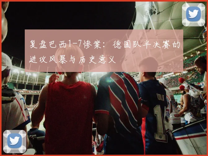 复盘巴西1-7惨案：德国队半决赛的进攻风暴与历史意义
