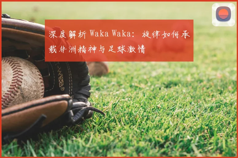深度解析 Waka Waka：旋律如何承载非洲精神与足球激情