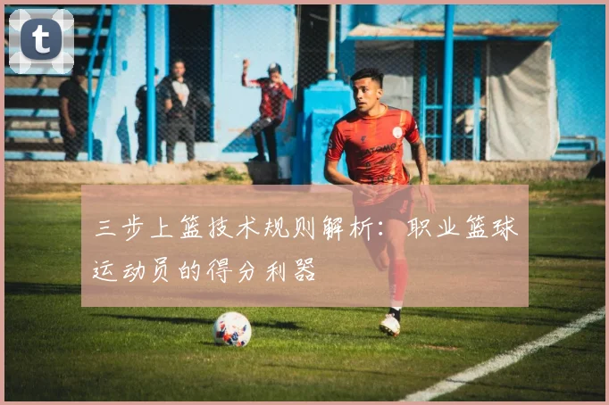 三步上篮技术规则解析：职业篮球运动员的得分利器
