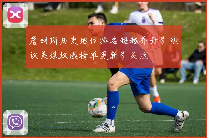 詹姆斯历史地位排名超越乔丹引热议美媒权威榜单更新引关注
