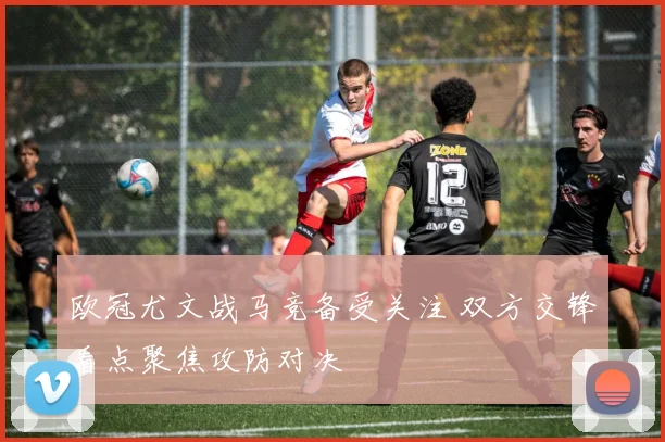 欧冠尤文战马竞备受关注 双方交锋看点聚焦攻防对决