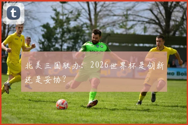 北美三国联办：2026世界杯是创新还是妥协？