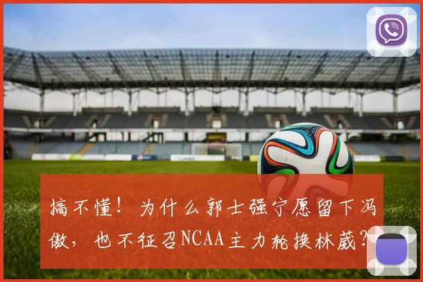 搞不懂！为什么郭士强宁愿留下冯傲，也不征召NCAA主力轮换林葳？