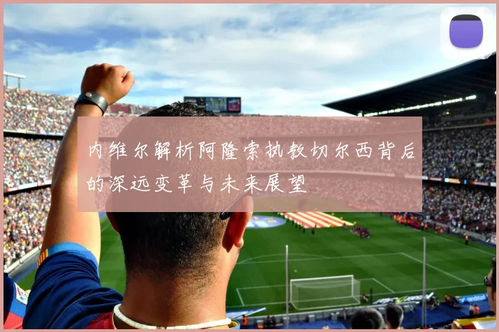 内维尔解析阿隆索执教切尔西背后的深远变革与未来展望