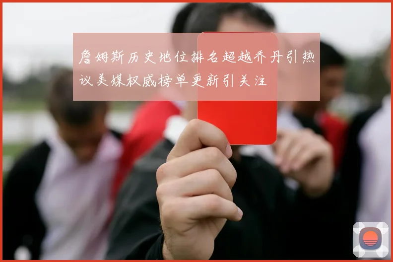 詹姆斯历史地位排名超越乔丹引热议美媒权威榜单更新引关注