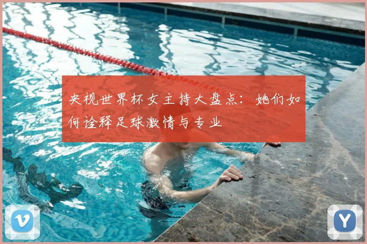 央视世界杯女主持大盘点：她们如何诠释足球激情与专业