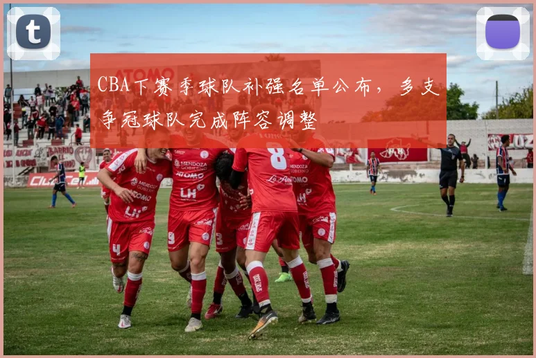 CBA下赛季球队补强名单公布，多支争冠球队完成阵容调整