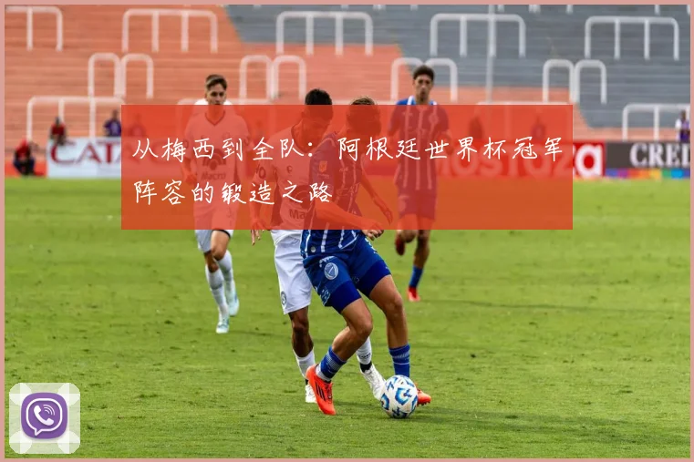 从梅西到全队：阿根廷世界杯冠军阵容的锻造之路