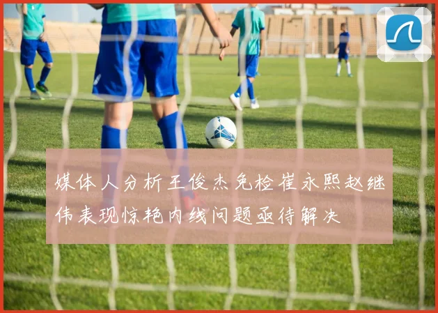 媒体人分析王俊杰免检崔永熙赵继伟表现惊艳内线问题亟待解决
