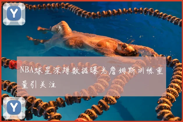 NBA球星深蹲数据曝光詹姆斯训练重量引关注