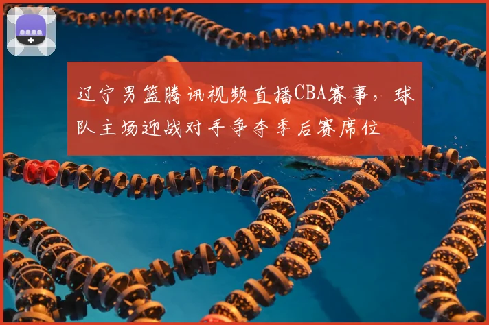 辽宁男篮腾讯视频直播CBA赛事，球队主场迎战对手争夺季后赛席位