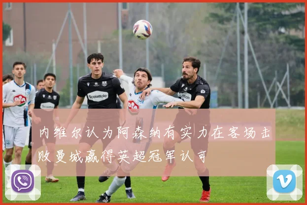 内维尔认为阿森纳有实力在客场击败曼城赢得英超冠军认可