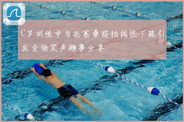 C罗训练中与孔塞桑搭档搞怪下跪引发全场笑声趣事分享