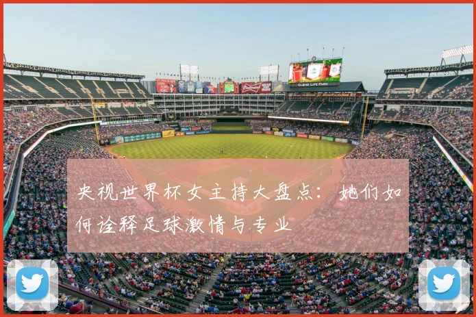 央视世界杯女主持大盘点：她们如何诠释足球激情与专业