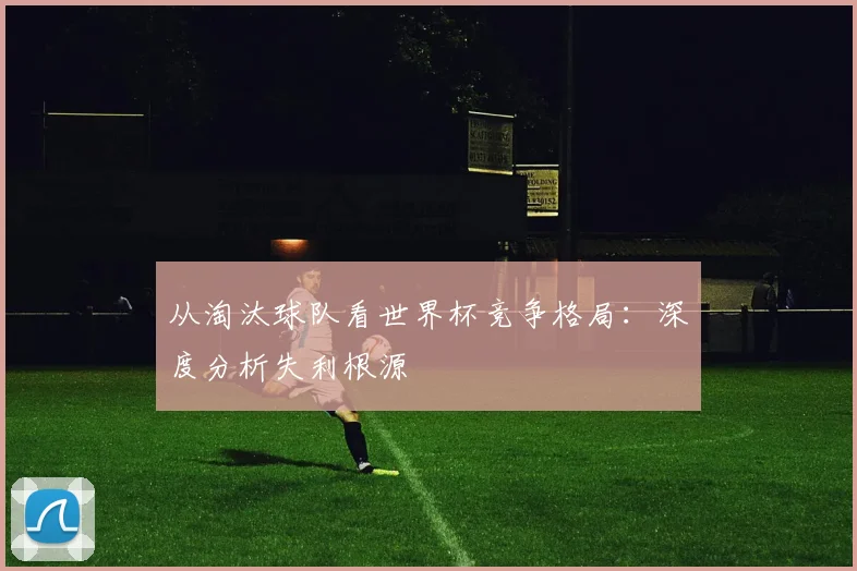 从淘汰球队看世界杯竞争格局：深度分析失利根源