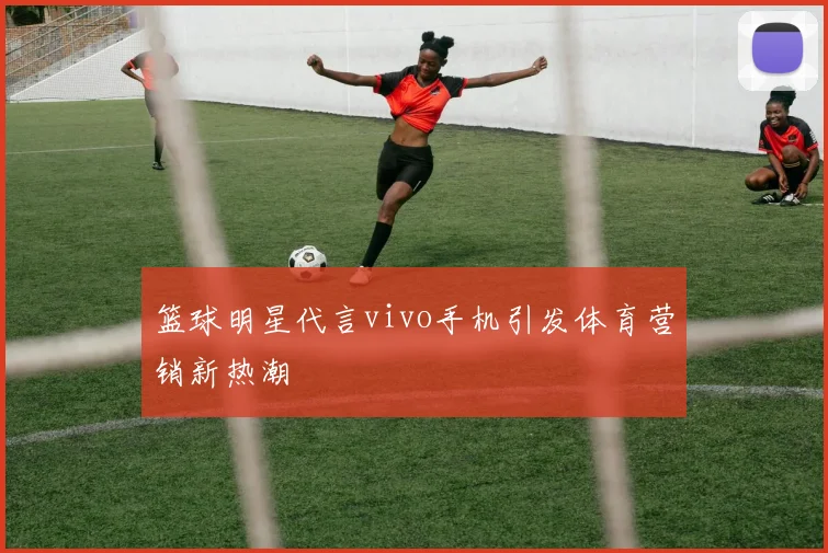 篮球明星代言vivo手机引发体育营销新热潮