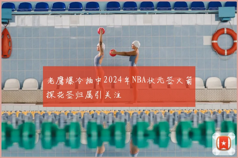 老鹰爆冷抽中2024年NBA状元签火箭探花签归属引关注