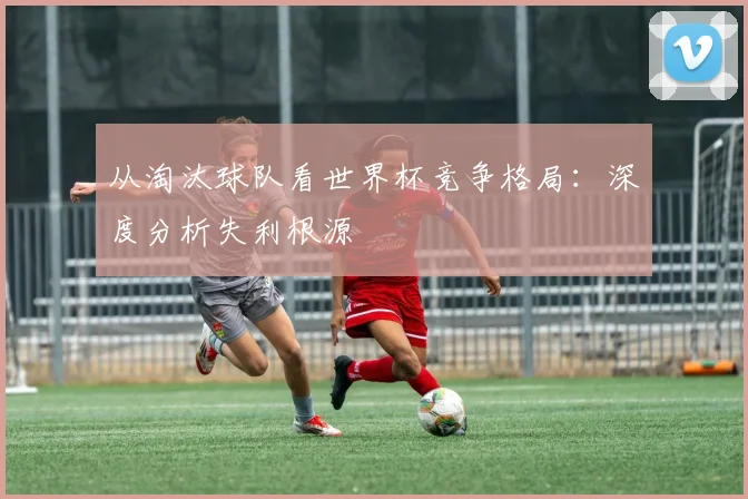 从淘汰球队看世界杯竞争格局：深度分析失利根源