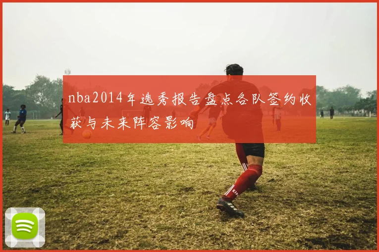 nba2014年选秀报告盘点各队签约收获与未来阵容影响
