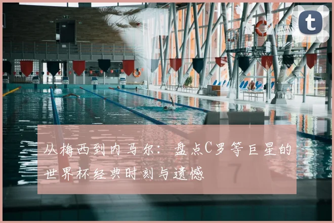 从梅西到内马尔：盘点C罗等巨星的世界杯经典时刻与遗憾