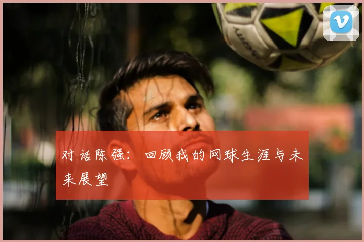 对话陈强：回顾我的网球生涯与未来展望