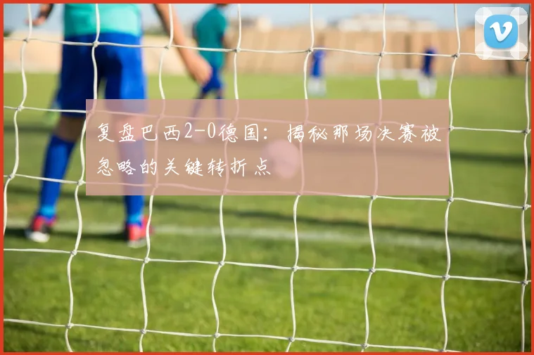 复盘巴西2-0德国：揭秘那场决赛被忽略的关键转折点