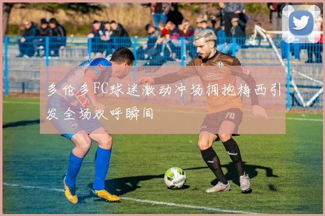 多伦多FC球迷激动冲场拥抱梅西引发全场欢呼瞬间