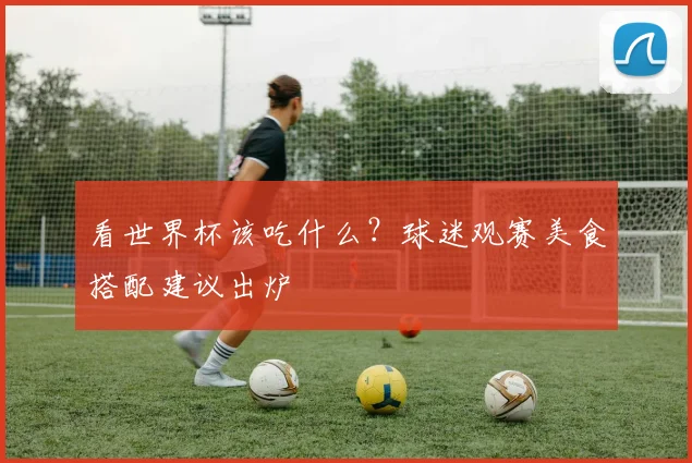 看世界杯该吃什么？球迷观赛美食搭配建议出炉