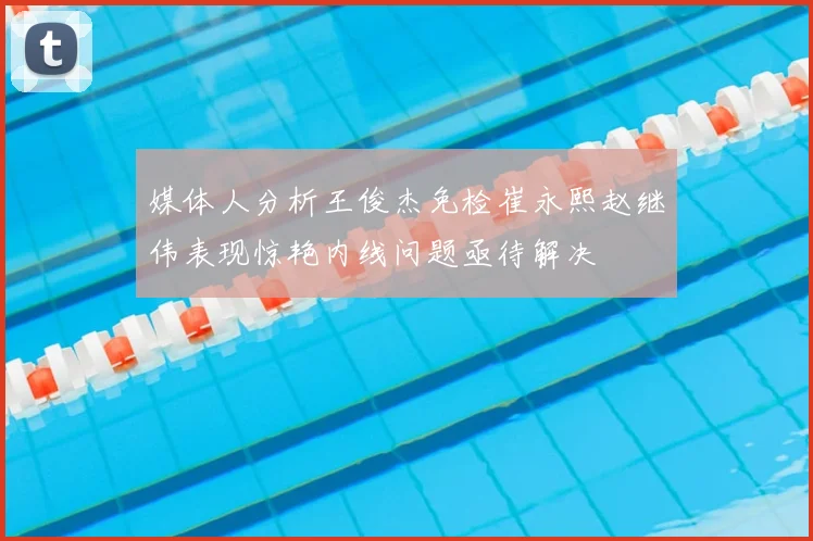 媒体人分析王俊杰免检崔永熙赵继伟表现惊艳内线问题亟待解决