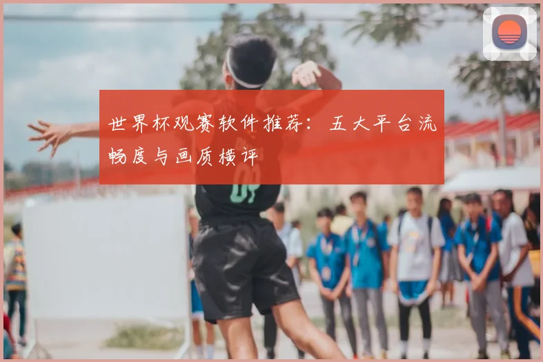 世界杯观赛软件推荐：五大平台流畅度与画质横评