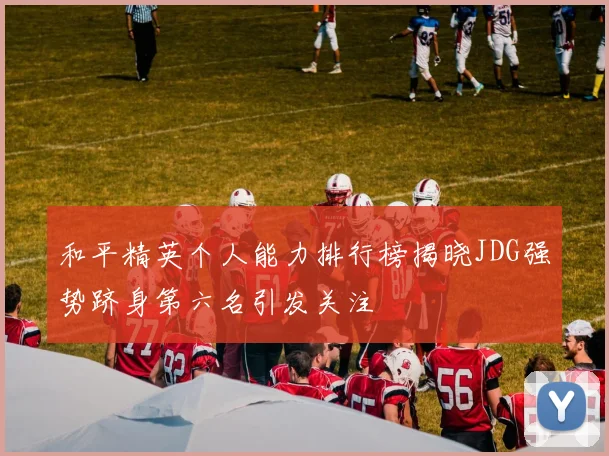 和平精英个人能力排行榜揭晓JDG强势跻身第六名引发关注