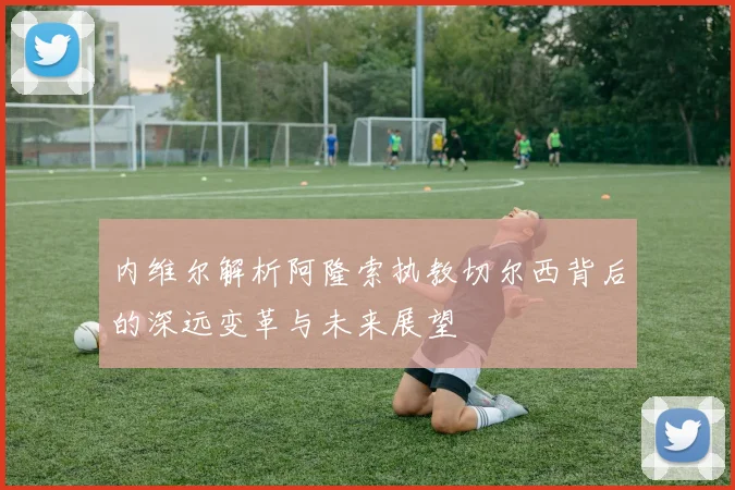 内维尔解析阿隆索执教切尔西背后的深远变革与未来展望