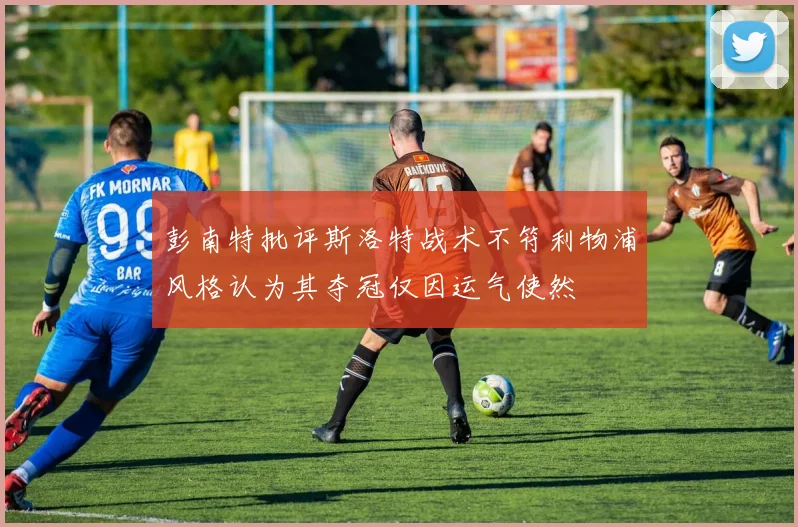 彭南特批评斯洛特战术不符利物浦风格认为其夺冠仅因运气使然