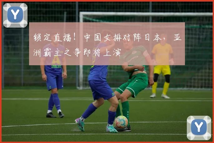 锁定直播！中国女排对阵日本，亚洲霸主之争即将上演