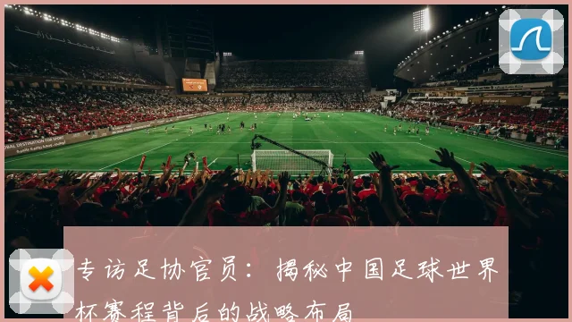专访足协官员：揭秘中国足球世界杯赛程背后的战略布局