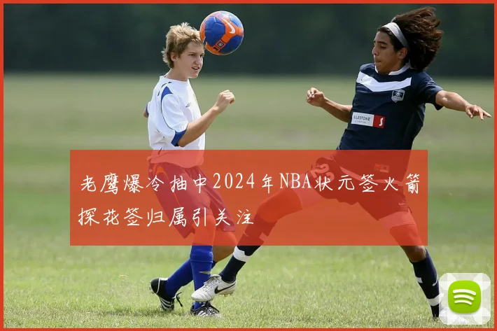 老鹰爆冷抽中2024年NBA状元签火箭探花签归属引关注