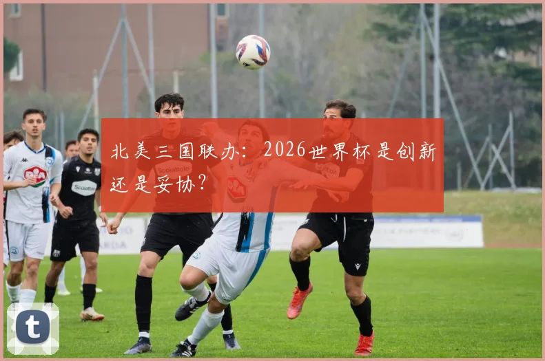 北美三国联办：2026世界杯是创新还是妥协？