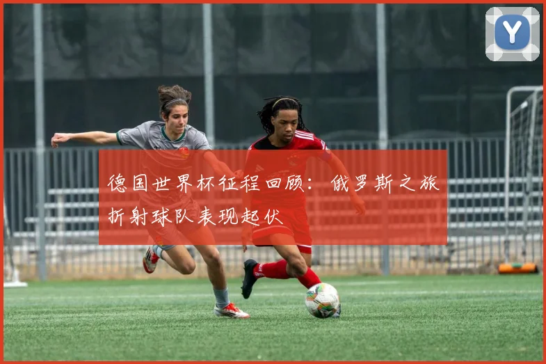 德国世界杯征程回顾：俄罗斯之旅折射球队表现起伏