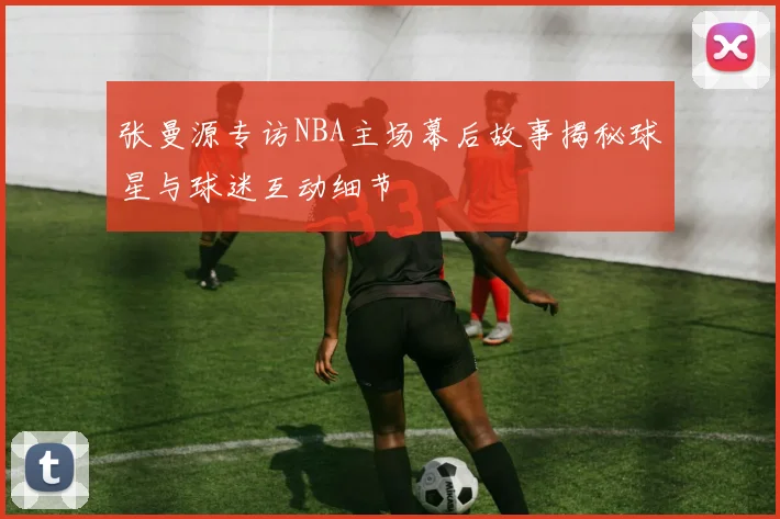 张曼源专访NBA主场幕后故事揭秘球星与球迷互动细节