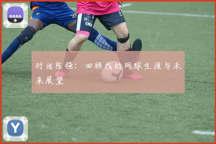 对话陈强：回顾我的网球生涯与未来展望