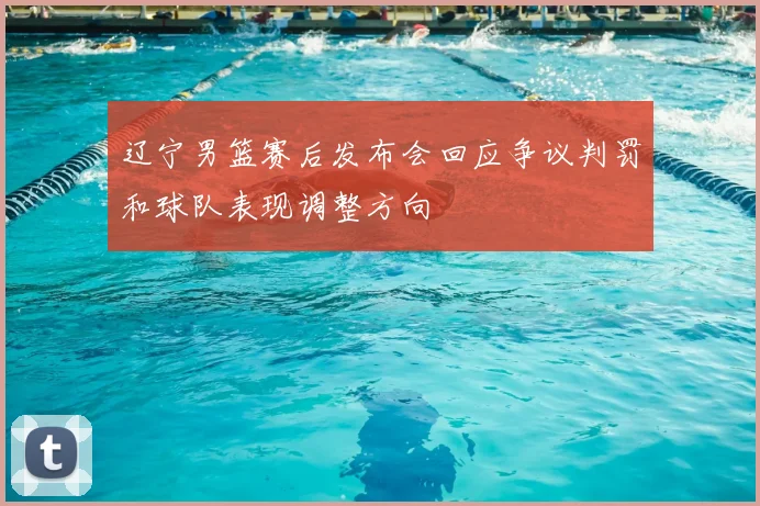 辽宁男篮赛后发布会回应争议判罚和球队表现调整方向