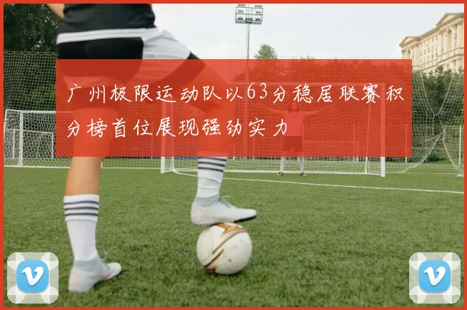 广州极限运动队以63分稳居联赛积分榜首位展现强劲实力