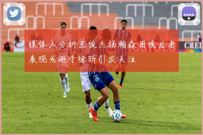 媒体人分析王俊杰杨瀚森困境后者表现或逊于徐昕引发关注