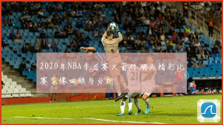 2020年NBA季后赛火箭对湖人精彩比赛录像回顾与分析