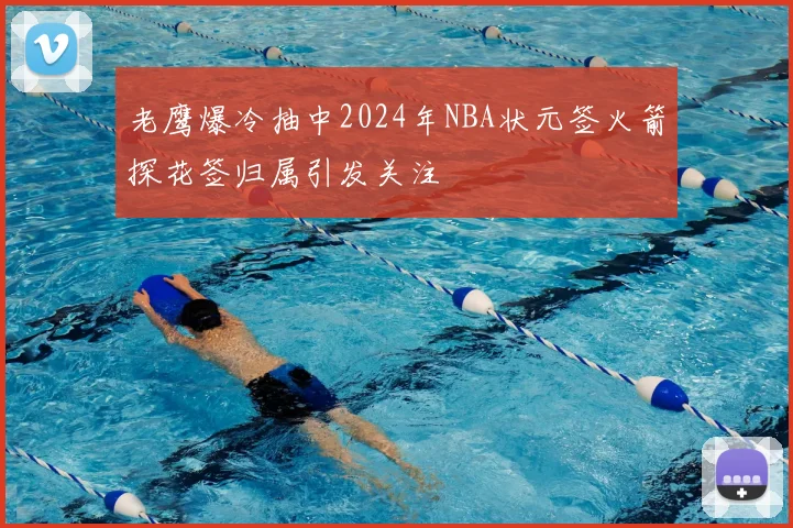 老鹰爆冷抽中2024年NBA状元签火箭探花签归属引发关注