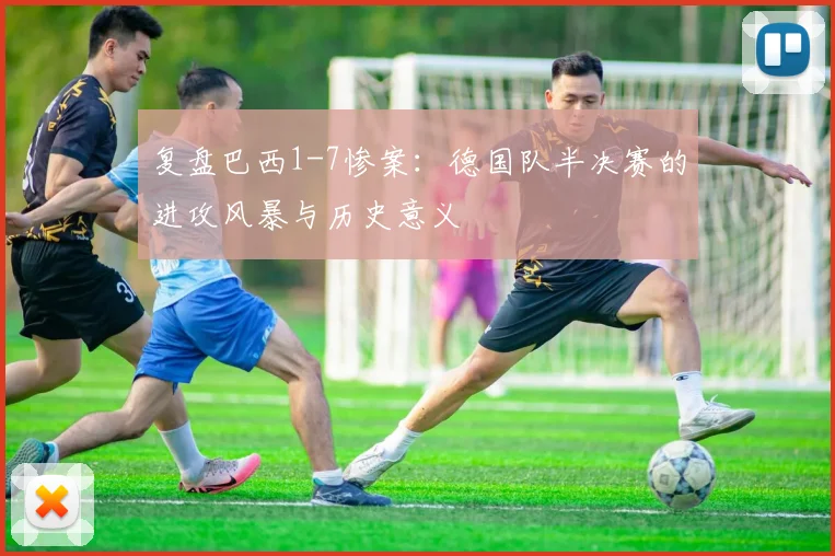 复盘巴西1-7惨案：德国队半决赛的进攻风暴与历史意义
