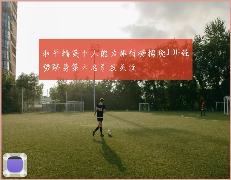 和平精英个人能力排行榜揭晓JDG强势跻身第六名引发关注
