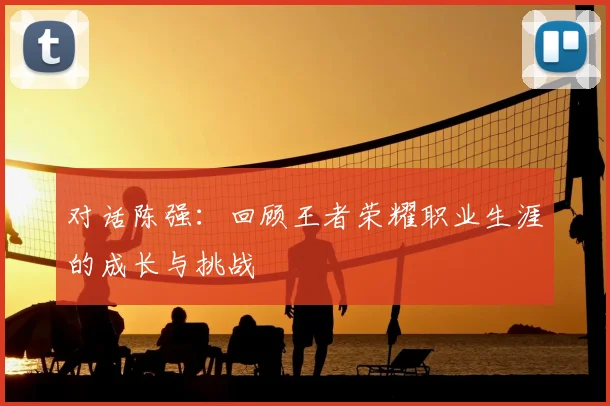 对话陈强：回顾王者荣耀职业生涯的成长与挑战