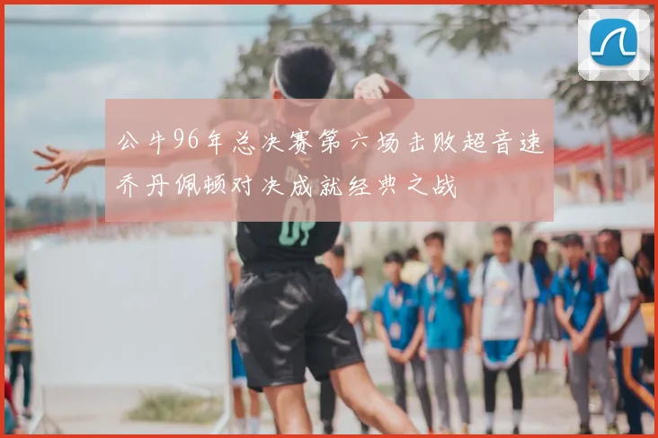 公牛96年总决赛第六场击败超音速乔丹佩顿对决成就经典之战