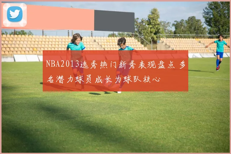 NBA2013选秀热门新秀表现盘点 多名潜力球员成长为球队核心